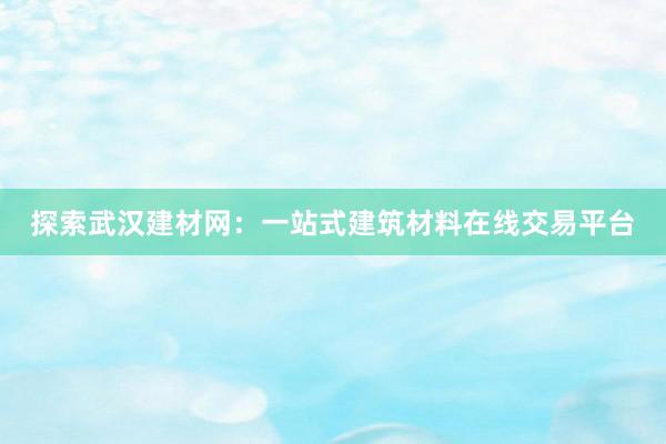 探索武汉建材网：一站式建筑材料在线交易平台